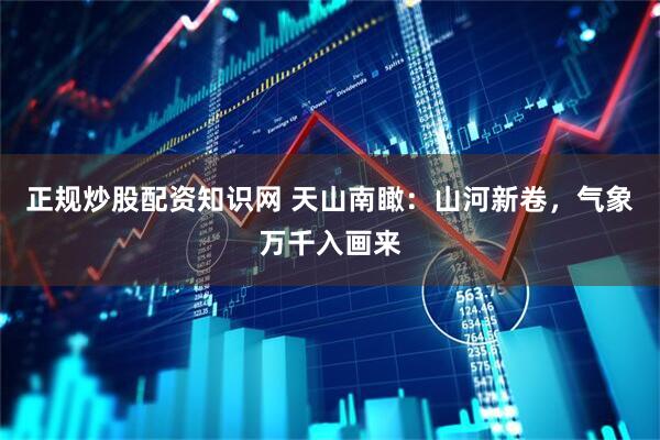 正规炒股配资知识网 天山南瞰：山河新卷，气象万千入画来