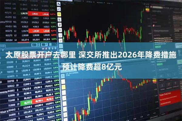太原股票开户去哪里 深交所推出2026年降费措施 预计降费超8亿元