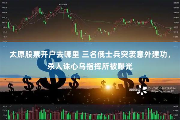 太原股票开户去哪里 三名俄士兵突袭意外建功，杀人诛心乌指挥所被曝光