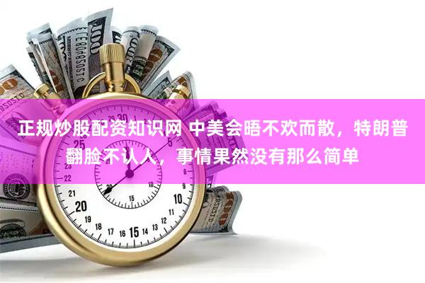 正规炒股配资知识网 中美会晤不欢而散，特朗普翻脸不认人，事情果然没有那么简单