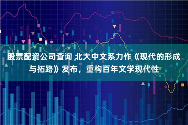 股票配资公司查询 北大中文系力作《现代的形成与拓路》发布，重构百年文学现代性