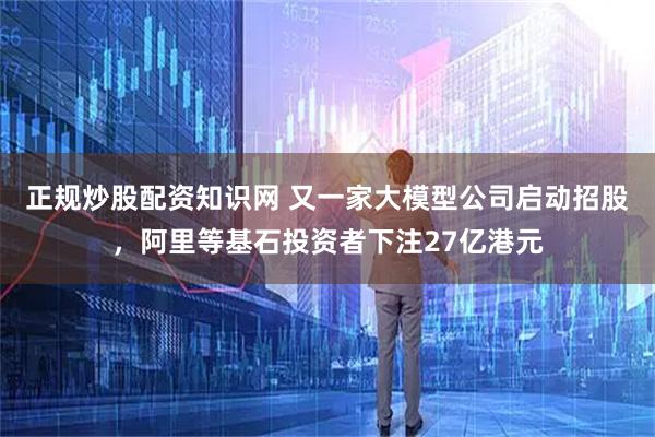 正规炒股配资知识网 又一家大模型公司启动招股，阿里等基石投资者下注27亿港元