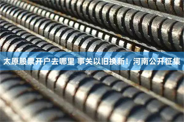 太原股票开户去哪里 事关以旧换新！河南公开征集
