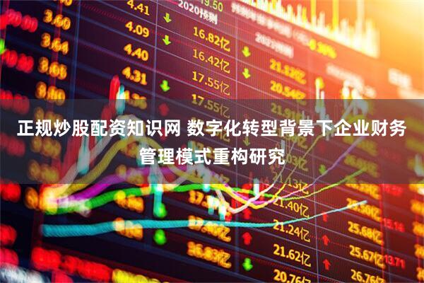 正规炒股配资知识网 数字化转型背景下企业财务管理模式重构研究
