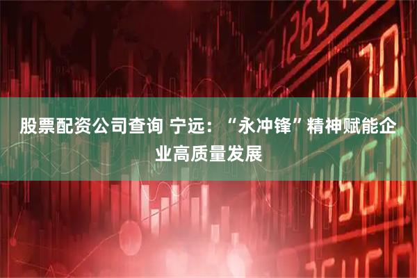 股票配资公司查询 宁远：“永冲锋”精神赋能企业高质量发展