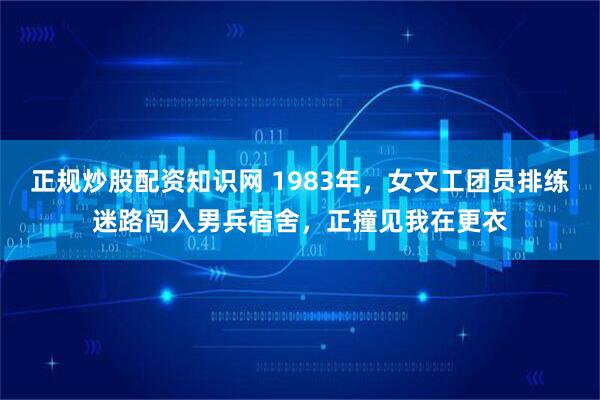 正规炒股配资知识网 1983年，女文工团员排练迷路闯入男兵宿舍，正撞见我在更衣