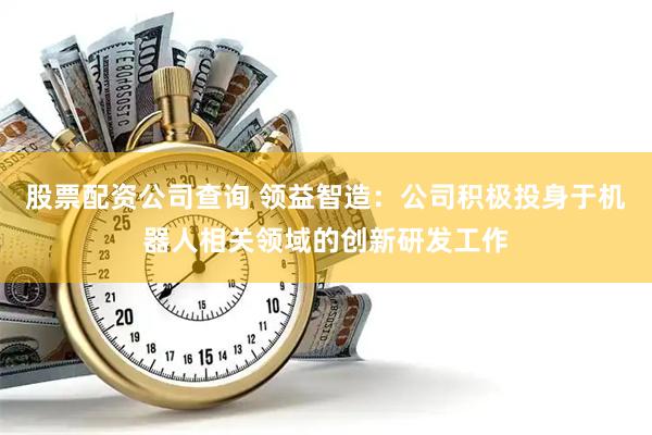 股票配资公司查询 领益智造：公司积极投身于机器人相关领域的创新研发工作