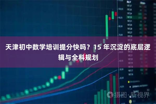 天津初中数学培训提分快吗？15 年沉淀的底层逻辑与全科规划
