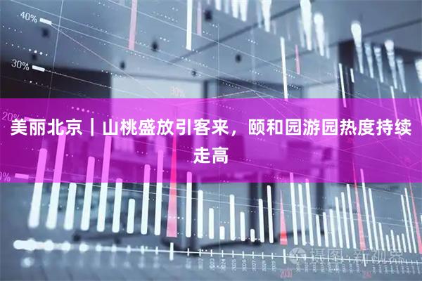 美丽北京｜山桃盛放引客来，颐和园游园热度持续走高