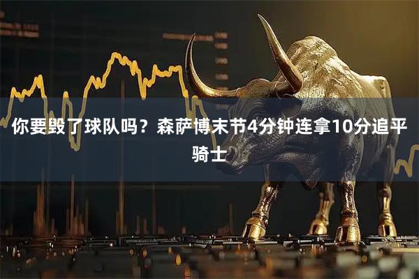 你要毁了球队吗？森萨博末节4分钟连拿10分追平骑士