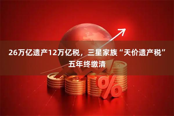 26万亿遗产12万亿税，三星家族“天价遗产税”五年终缴清