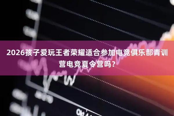 2026孩子爱玩王者荣耀适合参加电竞俱乐部青训营电竞夏令营吗？