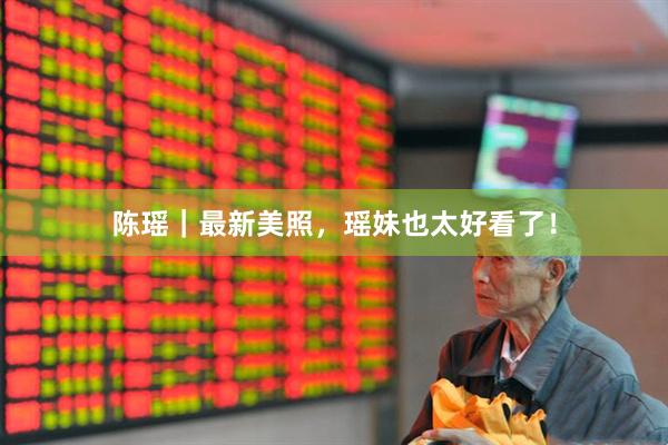 陈瑶｜最新美照，瑶妹也太好看了！