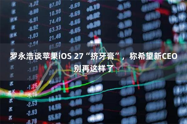 罗永浩谈苹果iOS 27“挤牙膏”，称希望新CEO别再这样了