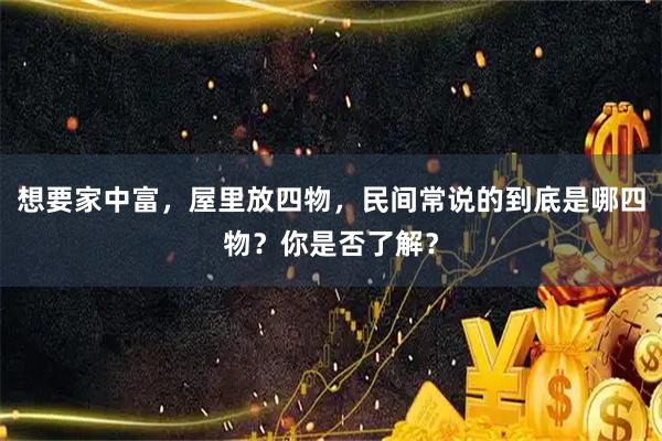 想要家中富，屋里放四物，民间常说的到底是哪四物？你是否了解？